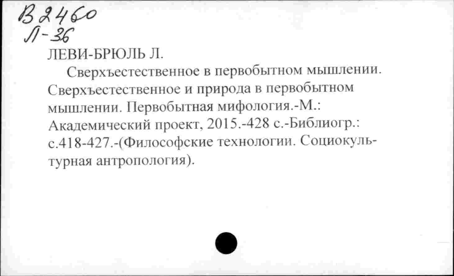 ﻿ЛЕВИ-БРЮЛЬ Л.
Сверхъестественное в первобытном мышлении. Сверхъестественное и природа в первобытном мышлении. Первобытная мифология.-М.: Академический проект, 2015.-428 с.-Библиогр.: с.418-427.-(Философские технологии. Социокультурная антропология).